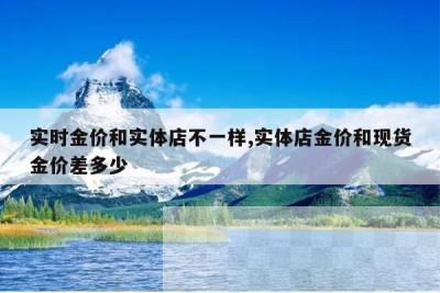 实时金价和实体店不一样,实体店金价和现货金价差多少